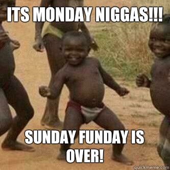 Its monday Niggas!!! Sunday funday is over!  Its friday niggas