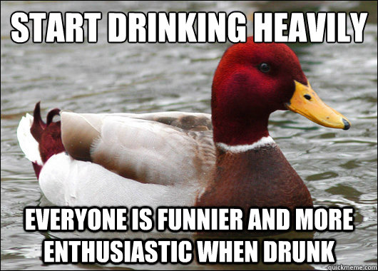 start drinking heavily
 everyone is funnier and more enthusiastic when drunk  Malicious Advice Mallard