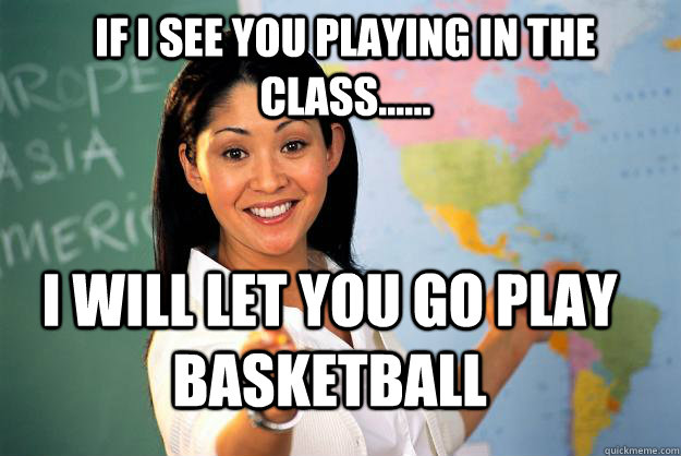 if i see you playing in the class...... i will let you go play basketball  Unhelpful High School Teacher