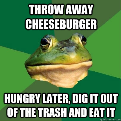 Throw away cheeseburger hungry later, dig it out of the trash and eat it  Foul Bachelor Frog