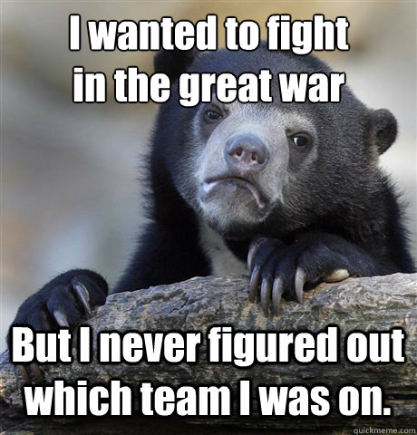 I wanted to fight
in the great war But I never figured out which team I was on.  Confession Bear