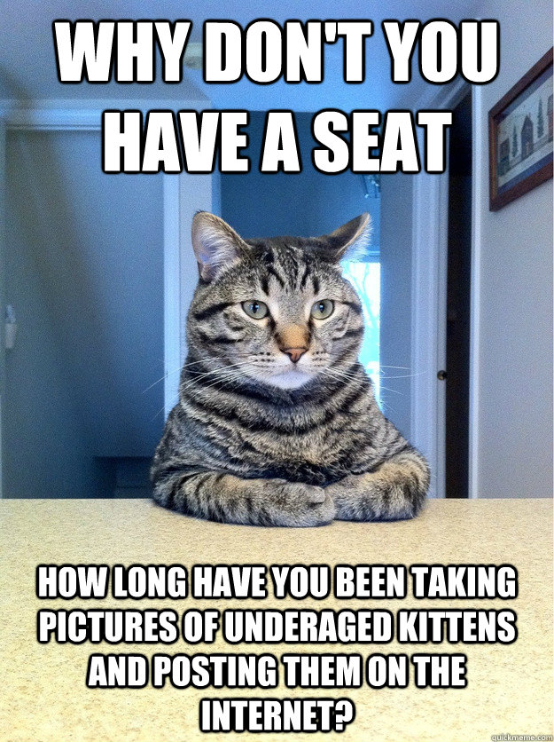 Why don't you have a seat how long have you been taking pictures of underaged kittens and posting them on the internet? - Why don't you have a seat how long have you been taking pictures of underaged kittens and posting them on the internet?  Chris Hansen Cat