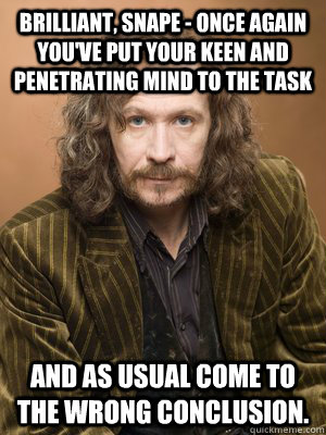 Brilliant, Snape - once again you've put your keen and penetrating mind to the task and as usual come to the wrong conclusion.  - Brilliant, Snape - once again you've put your keen and penetrating mind to the task and as usual come to the wrong conclusion.   Shut Down Sirius