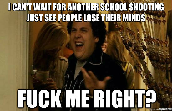 I can't wait for another school shooting just see people lose their minds Fuck me right?  Jonah Hill - Fuck me right