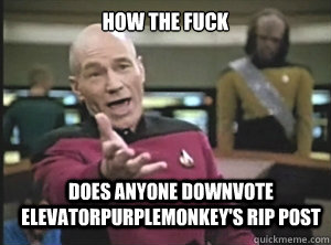 how the fuck does anyone downvote elevatorpurplemonkey's rip post  Annoyed Picard