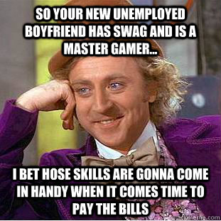 So your new unemployed boyfriend has swag and is a master gamer... I bet hose skills are gonna come in handy when it comes time to pay the bills  Condescending Wonka