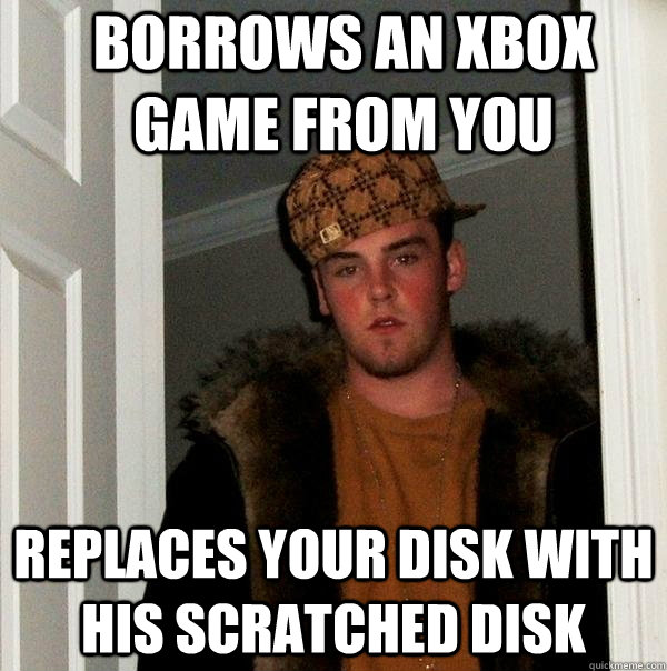 Borrows an xbox game from you Replaces your disk with his scratched disk - Borrows an xbox game from you Replaces your disk with his scratched disk  Scumbag Steve