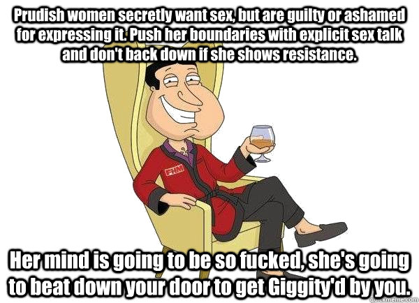 Prudish women secretly want sex, but are guilty or ashamed for expressing it. Push her boundaries with explicit sex talk and don't back down if she shows resistance. Her mind is going to be so fucked, she's going to beat down your door to get Giggity'd by - Prudish women secretly want sex, but are guilty or ashamed for expressing it. Push her boundaries with explicit sex talk and don't back down if she shows resistance. Her mind is going to be so fucked, she's going to beat down your door to get Giggity'd by  Quagmire Tips For Getting Laid