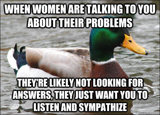 when women are talking to you about their problems they're likely not looking for answers, they just want you to listen and sympathize  Actual Advice Mallard