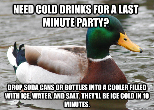 Need cold drinks for a last minute party? Drop soda cans or bottles into a cooler filled with ice, water, and salt. They'll be ice cold in 10 minutes.  Actual Advice Mallard