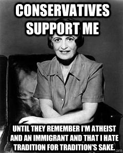Conservatives Support Me Until they remember I'm atheist and an immigrant and that I hate tradition for tradition's sake.  Ayn Rand