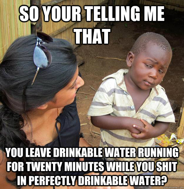 So your telling me that you leave drinkable water running for twenty minutes while you shit in perfectly drinkable water?  Skeptical Third World Kid