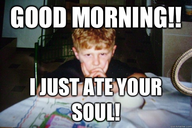 Good morning!! I just ate your soul!  