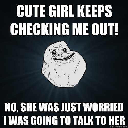 cute girl keeps checking me out! no, she was just worried I was going to talk to her  Forever Alone