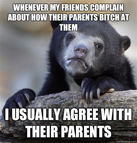Whenever my friends complain about how their parents bitch at them  i usually agree with their parents - Whenever my friends complain about how their parents bitch at them  i usually agree with their parents  confessionbear