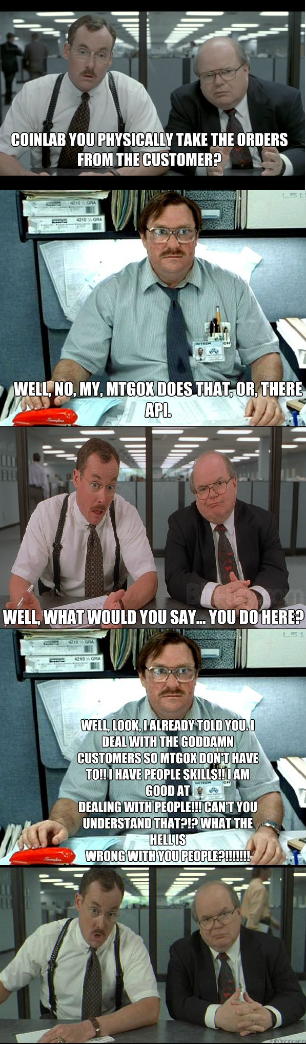 Coinlab you physically take the orders from the customer? Well, no, my, mtgox does that, or, theRE api. Well, what would you say… you do here? Well, look, I already told you. I deal with the goddamn customers so mtgox don't have to!! I have people s - Coinlab you physically take the orders from the customer? Well, no, my, mtgox does that, or, theRE api. Well, what would you say… you do here? Well, look, I already told you. I deal with the goddamn customers so mtgox don't have to!! I have people s  CoinLab explained