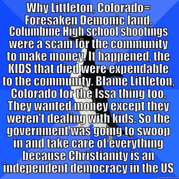 WHY LITTLETON, COLORADO= FORESAKEN DEMONIC LAND. COLUMBINE HIGH SCHOOL SHOOTINGS WERE A SCAM FOR THE COMMUNITY TO MAKE MONEY. IT HAPPENED, THE KIDS THAT DIED WERE EXPENDABLE TO THE COMMUNITY. BLAME LITTLETON, COLORADO FOR THE ISSA THING TOO. THEY WANTED MONEY EXCEPT THEY WEREN'T DEALING WITH KIDS. SO TH Socially Awkward Penguin