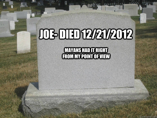 Joe- died 12/21/2012 Mayans had it right from my point of view  Scumbag Mayan Calendar