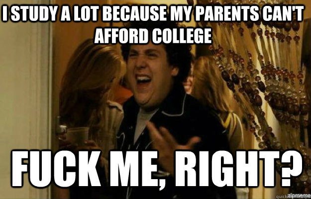I study a lot because my parents can't afford college FUCK ME, RIGHT?  fuck me right
