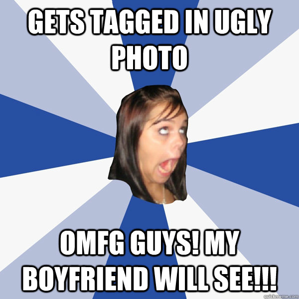 gets tagged in ugly photo OMFG guys! my boyfriend will see!!!  Annoying Facebook Girl
