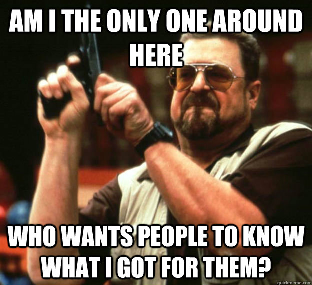 AM I THE ONLY ONE AROUND HERE WHO WANTS PEOPLE TO KNOW WHAT I GOT FOR THEM?  Am I the only one around here1