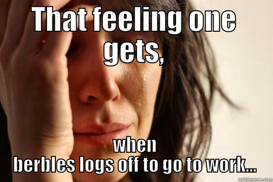 THAT FEELING ONE GETS, WHEN BERBLES LOGS OFF TO GO TO WORK... First World Problems