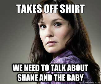 TAKES OFF SHIRT WE NEED TO TALK ABOUT SHANE AND THE BABY - TAKES OFF SHIRT WE NEED TO TALK ABOUT SHANE AND THE BABY  Scumbag lori