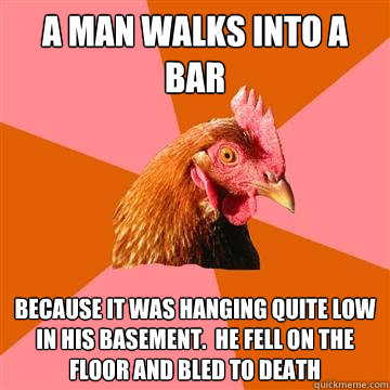A man walks into a bar because it was hanging quite low in his basement.  he fell on the floor and bled to death  Anti-Joke Chicken