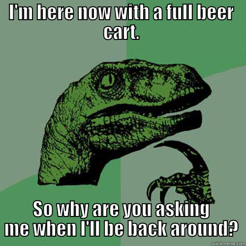 I'M HERE NOW WITH A FULL BEER CART. SO WHY ARE YOU ASKING ME WHEN I'LL BE BACK AROUND? Philosoraptor