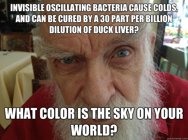 Invisible Oscillating Bacteria Cause Colds, and Can be Cured by a 30 part per billion dilution of duck liver? What color is the sky on your world?
  James Randi Skeptical Brow