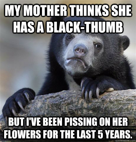 My mother thinks she has a black-thumb But I've been pissing on her flowers for the last 5 years.  Confession Bear