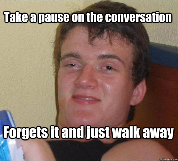 Take a pause on the conversation Forgets it and just walk away  The High Guy