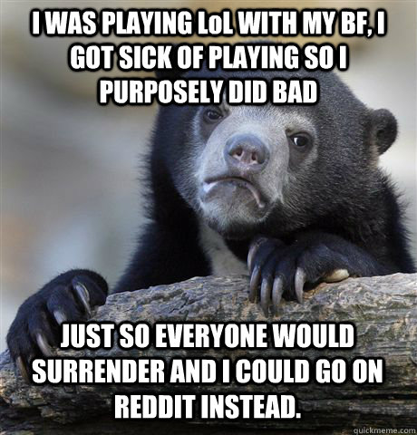 I WAS PLAYING LoL WITH MY BF, I GOT SICK OF PLAYING SO I PURPOSELY DID BAD JUST SO EVERYONE WOULD SURRENDER AND I COULD GO ON REDDIT INSTEAD.  Confession Bear