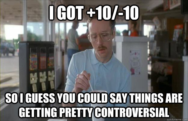 I got +10/-10 So I guess you could say things are getting pretty controversial  Gettin Pretty Serious