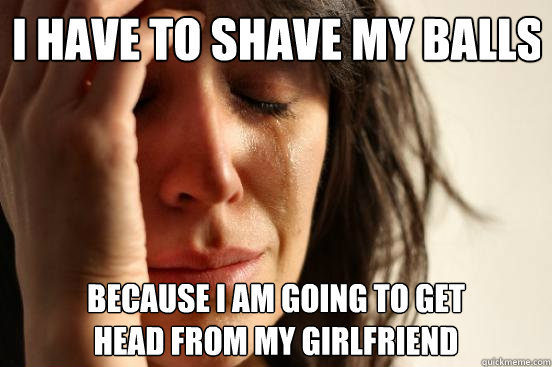 I have to shave my balls because i am going to get 
head from my girlfriend  First World Problems
