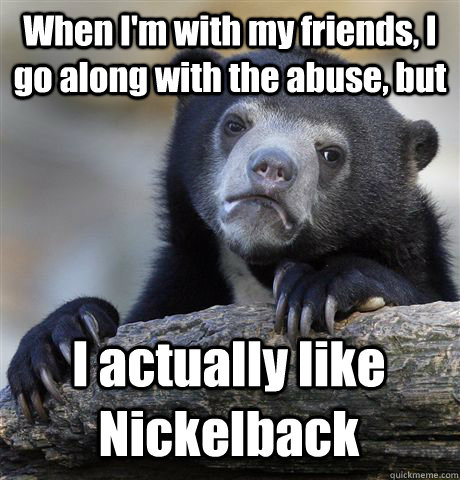 When I'm with my friends, I go along with the abuse, but I actually like Nickelback  Confession Bear
