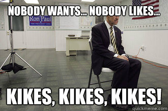 Nobody wants... nobody likes... kikes, kikes, kikes! - Nobody wants... nobody likes... kikes, kikes, kikes!  Kpaul
