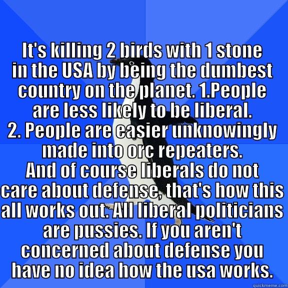 for the record penguin -  IT'S KILLING 2 BIRDS WITH 1 STONE IN THE USA BY BEING THE DUMBEST COUNTRY ON THE PLANET. 1.PEOPLE ARE LESS LIKELY TO BE LIBERAL. 2. PEOPLE ARE EASIER UNKNOWINGLY MADE INTO ORC REPEATERS. AND OF COURSE LIBERALS DO NOT CARE ABOUT DEFENSE, THAT'S HOW THIS AL Socially Awkward Penguin