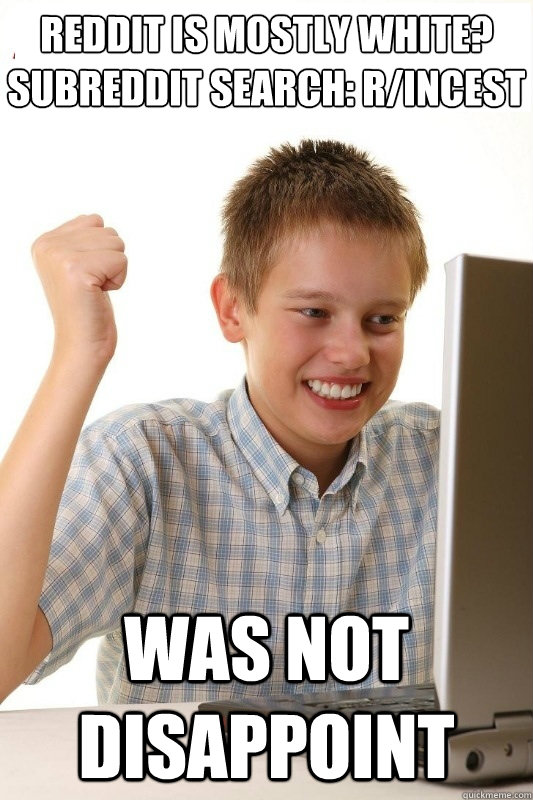 reddit is mostly white?
subreddit search: r/incest was not disappoint - reddit is mostly white?
subreddit search: r/incest was not disappoint  1st Day Internet Kid