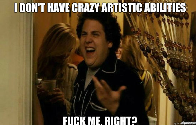 I don't have crazy artistic abilities FUCK ME, RIGHT?  fuck me right