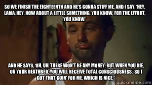 So we finish the eighteenth and he’s gonna stiff me. And I say, ‘Hey, Lama, hey, how about a little something, you know, for the effort, you know.’  And he says, ‘Oh, uh, there won’t be any money, but when you die, on your de  Caddyshack