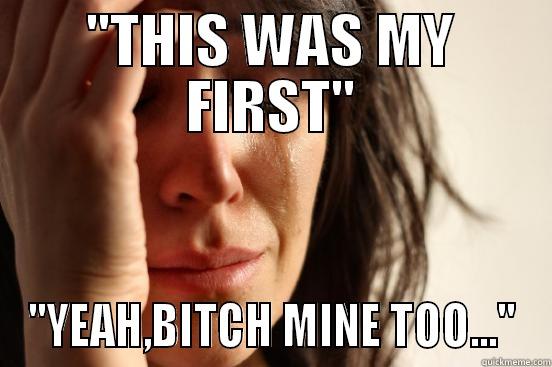 ''THIS WAS MY FIRST'' ''YEAH,BITCH MINE TOO...'' First World Problems