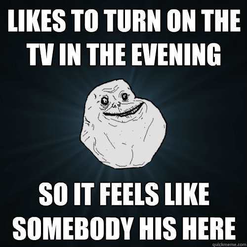 likes to turn on the tv in the evening so it feels like somebody his here  Forever Alone