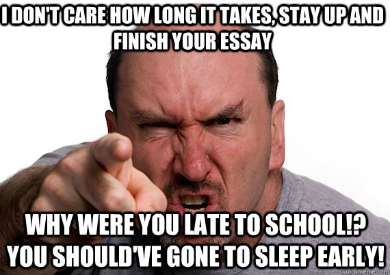 Why were you late to school!? you should've gone to sleep early! I don't care how long it takes, stay up and finish your essay  ANGRY DAD