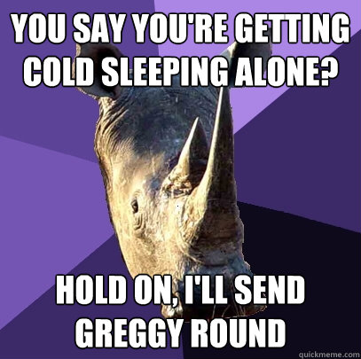 you say You're getting cold sleeping alone? hold on, I'll send GREGGY ROUND  Sexually Oblivious Rhino