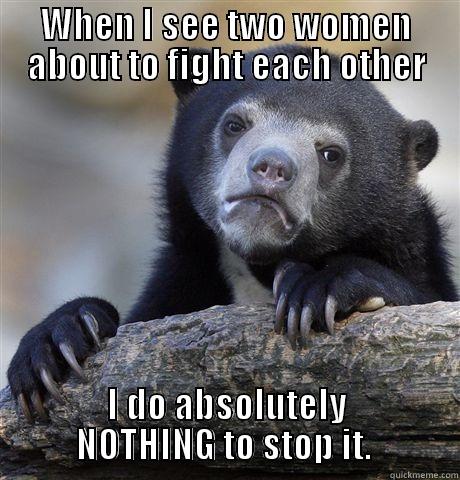 WHEN I SEE TWO WOMEN ABOUT TO FIGHT EACH OTHER I DO ABSOLUTELY NOTHING TO STOP IT.  Confession Bear