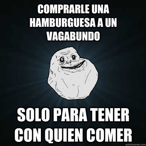 comprarle una hamburguesa a un vagabundo solo para tener con quien comer  Forever Alone