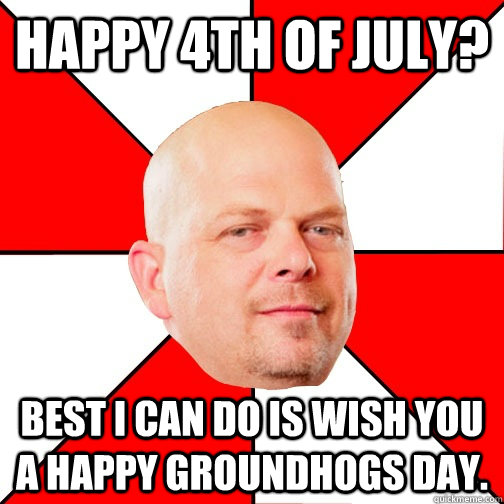 Happy 4th of July? Best I can do is wish you a happy groundhogs day.   