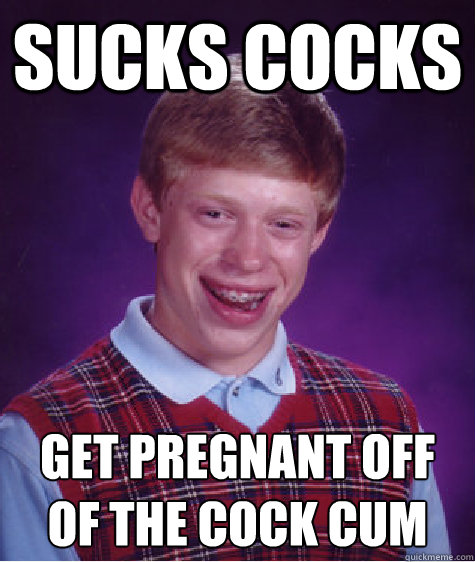 sucks cocks  get pregnant off of the cock cum  Bad Luck Brian