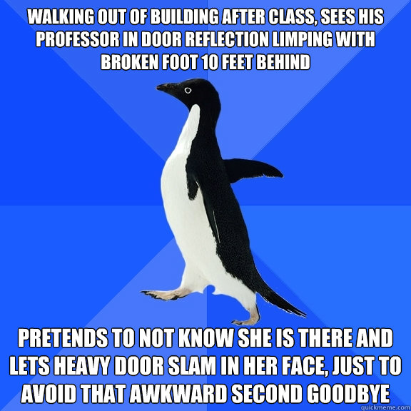 Walking out of building after class, sees his professor in door reflection limping with broken foot 10 feet behind Pretends to not know she is there and lets heavy door slam in her face, just to avoid that awkward second goodbye  Socially Awkward Penguin